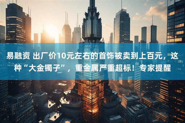 易融资 出厂价10元左右的首饰被卖到上百元，这种“大金镯子”，重金属严重超标！专家提醒