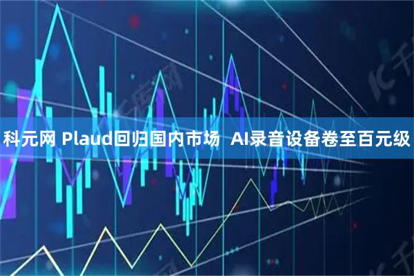科元网 Plaud回归国内市场  AI录音设备卷至百元级