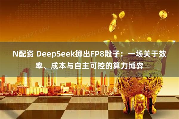 N配资 DeepSeek掷出FP8骰子：一场关于效率、成本与自主可控的算力博弈