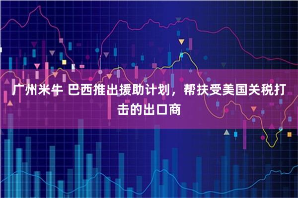广州米牛 巴西推出援助计划，帮扶受美国关税打击的出口商