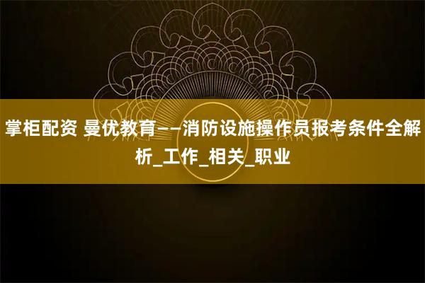掌柜配资 曼优教育——消防设施操作员报考条件全解析_工作_相关_职业