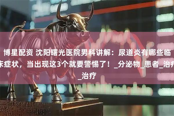 博星配资 沈阳曙光医院男科讲解：尿道炎有哪些临床症状，当出现这3个就要警惕了！_分泌物_患者_治疗