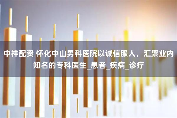 中祥配资 怀化中山男科医院以诚信服人，汇聚业内知名的专科医生_患者_疾病_诊疗